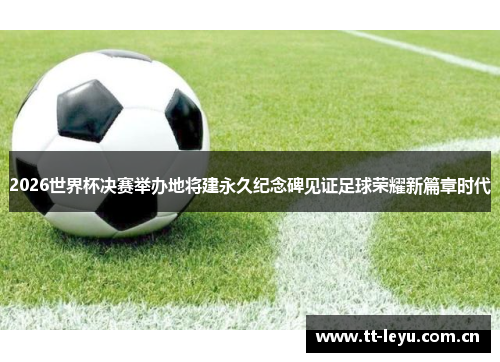 2026世界杯决赛举办地将建永久纪念碑见证足球荣耀新篇章时代